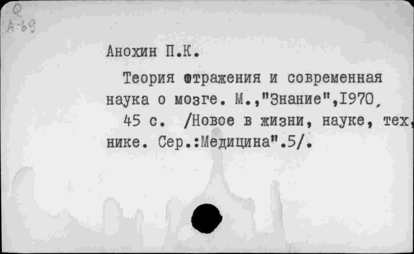 ﻿А*И
Анохин П.К.
Теория отражения и современная наука о мозге. М./’Знание”,1970.
45 с. /Новое в жизни, науке, тех нике. Сер.:Медицина”.5/.